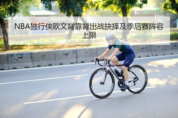 NBA独行侠欧文背靠背出战抉择及季后赛阵容上限