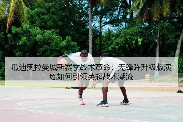瓜迪奥拉曼城新赛季战术革命：无锋阵升级版演练如何引领英超战术潮流