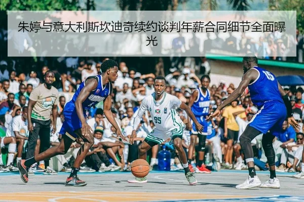 朱婷与意大利斯坎迪奇续约谈判年薪合同细节全面曝光